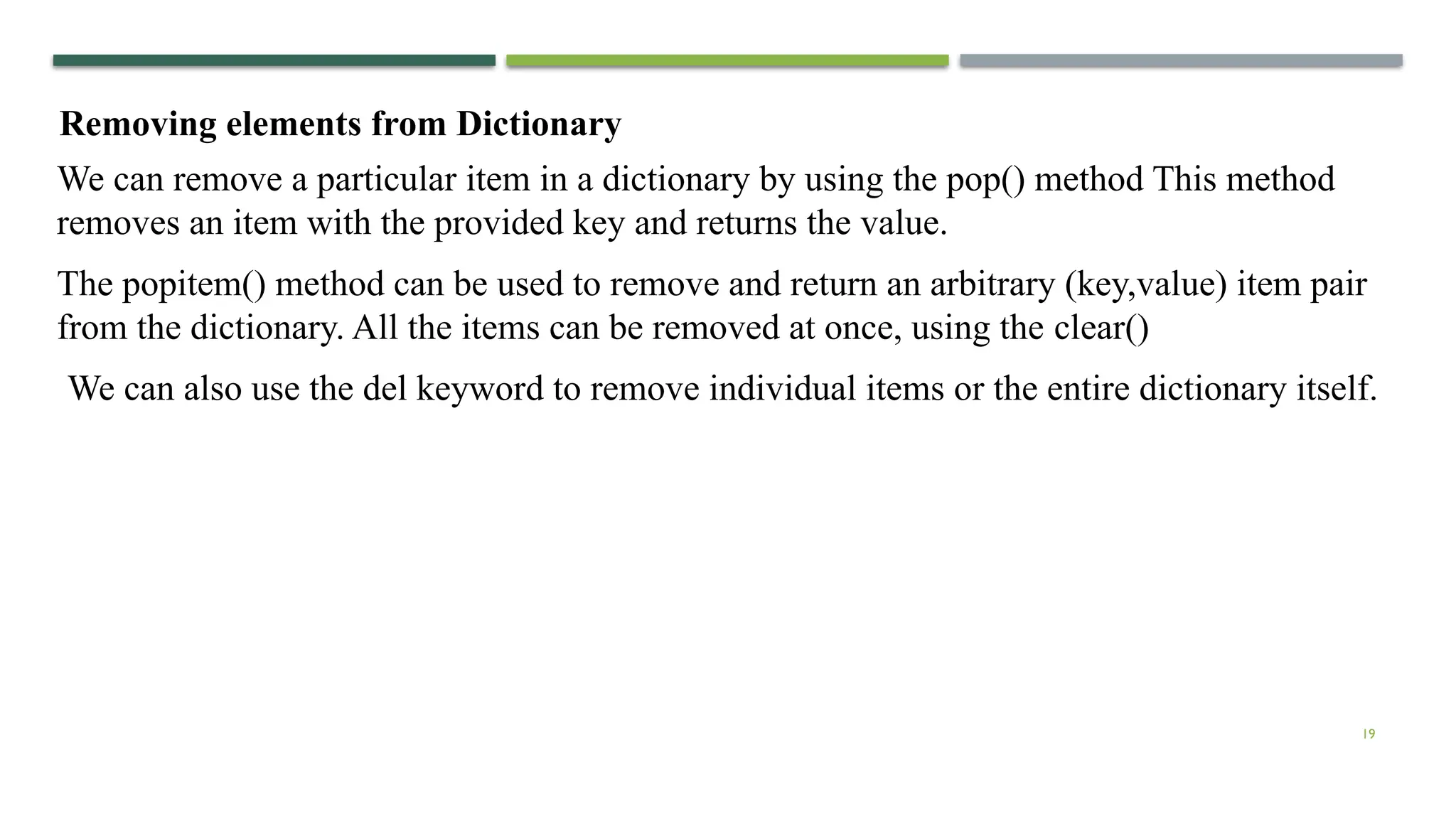 19
Removing elements from Dictionary
We can remove a particular item in a dictionary by using the pop() method This method
removes an item with the provided key and returns the value.
The popitem() method can be used to remove and return an arbitrary (key,value) item pair
from the dictionary. All the items can be removed at once, using the clear()
We can also use the del keyword to remove individual items or the entire dictionary itself.
 
