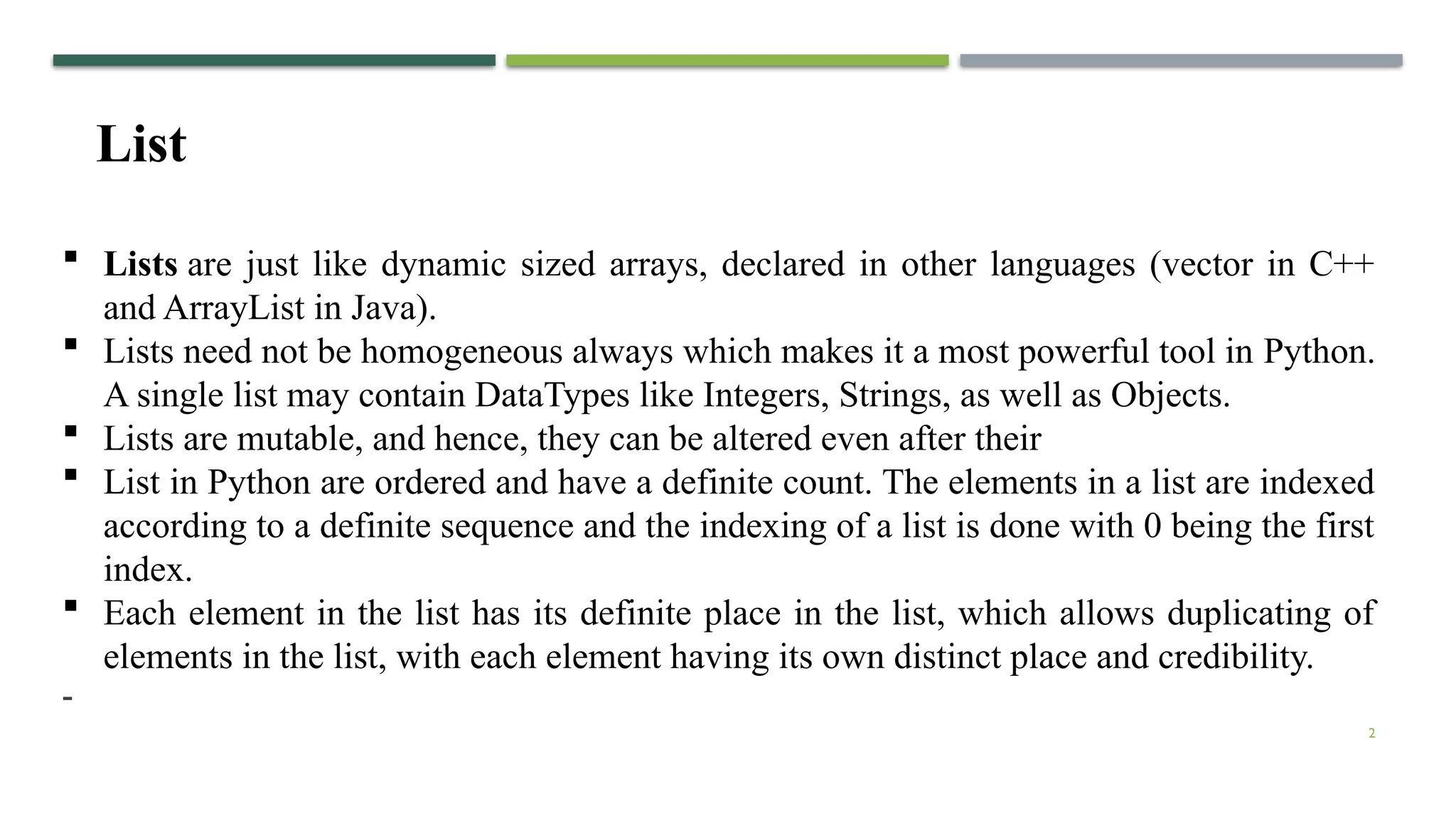 2
List
 Lists are just like dynamic sized arrays, declared in other languages (vector in C++
and ArrayList in Java).
 Lists need not be homogeneous always which makes it a most powerful tool in Python.
A single list may contain DataTypes like Integers, Strings, as well as Objects.
 Lists are mutable, and hence, they can be altered even after their
 List in Python are ordered and have a definite count. The elements in a list are indexed
according to a definite sequence and the indexing of a list is done with 0 being the first
index.
 Each element in the list has its definite place in the list, which allows duplicating of
elements in the list, with each element having its own distinct place and credibility.
-
 