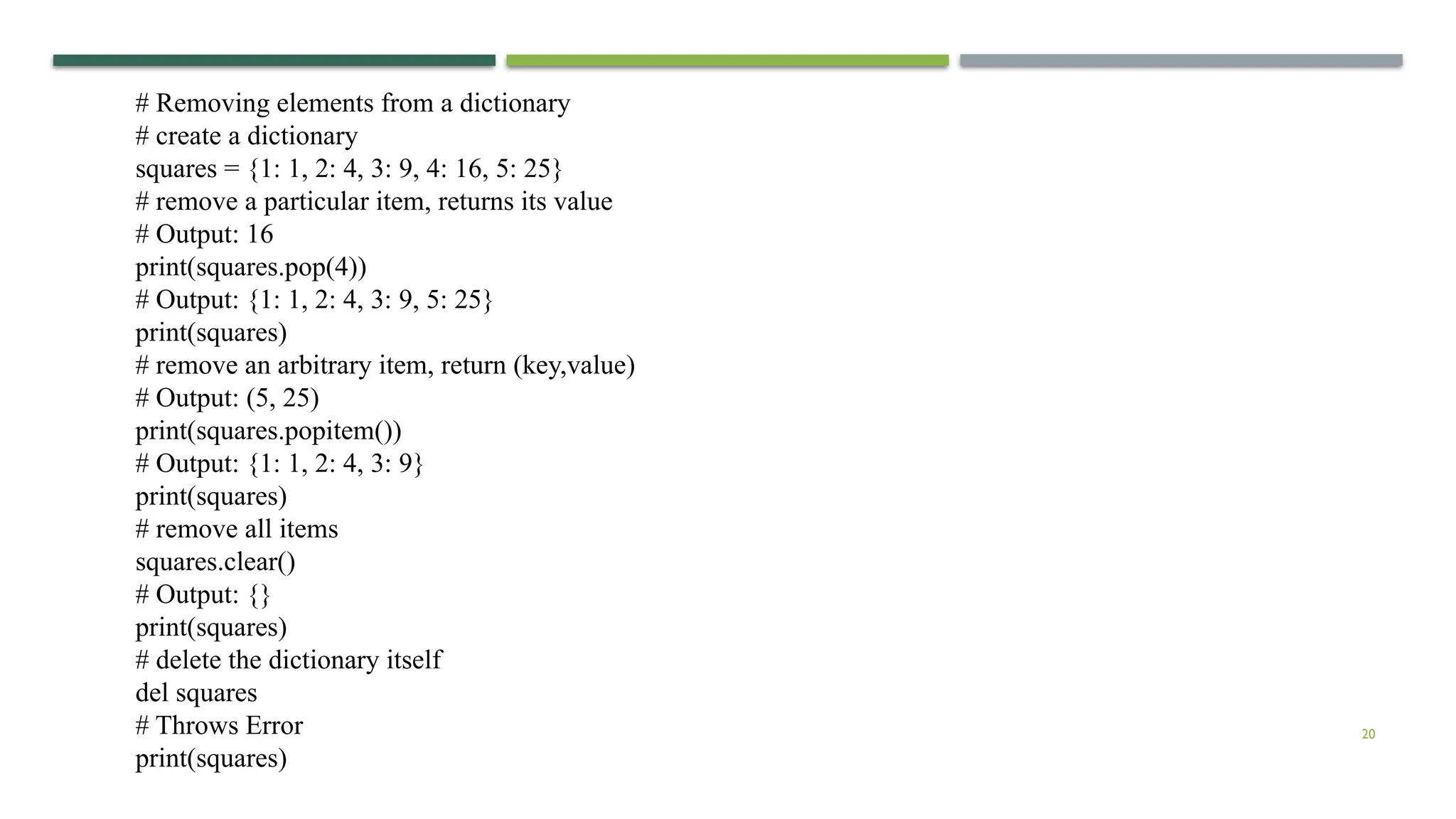 20
# Removing elements from a dictionary
# create a dictionary
squares = {1: 1, 2: 4, 3: 9, 4: 16, 5: 25}
# remove a particular item, returns its value
# Output: 16
print(squares.pop(4))
# Output: {1: 1, 2: 4, 3: 9, 5: 25}
print(squares)
# remove an arbitrary item, return (key,value)
# Output: (5, 25)
print(squares.popitem())
# Output: {1: 1, 2: 4, 3: 9}
print(squares)
# remove all items
squares.clear()
# Output: {}
print(squares)
# delete the dictionary itself
del squares
# Throws Error
print(squares)
 