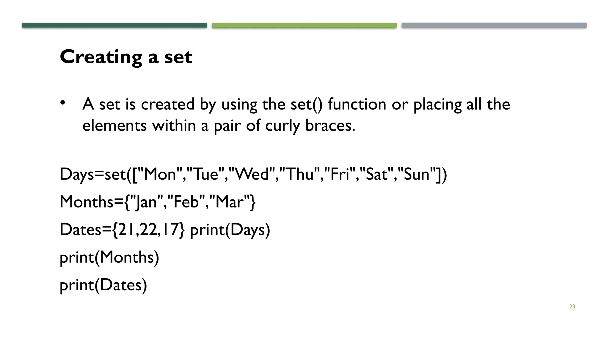 23
Creating a set
• A set is created by using the set() function or placing all the
elements within a pair of curly braces.
Days=set(["Mon","Tue","Wed","Thu","Fri","Sat","Sun"])
Months={"Jan","Feb","Mar"}
Dates={21,22,17} print(Days)
print(Months)
print(Dates)
 