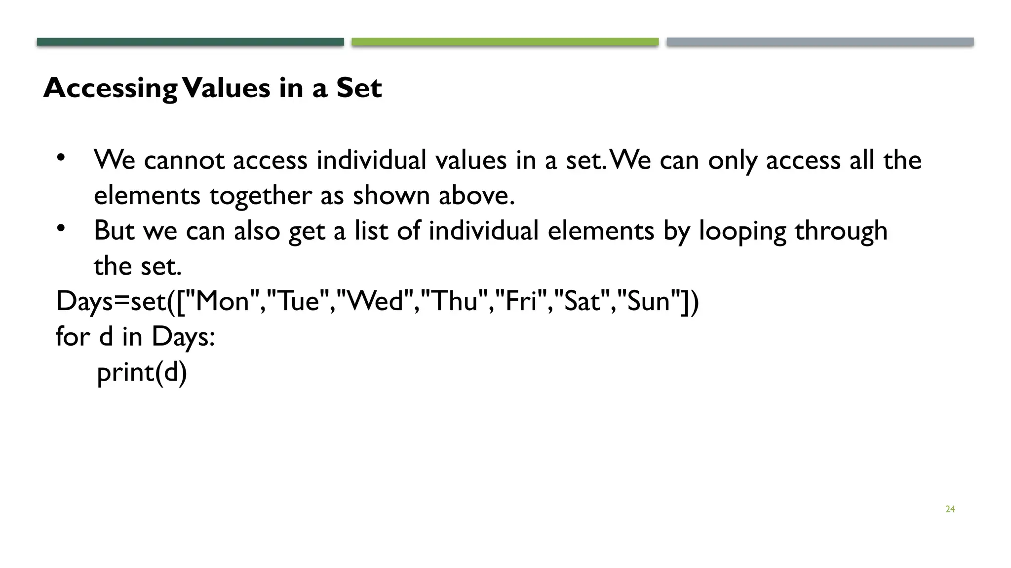 24
AccessingValues in a Set
• We cannot access individual values in a set.We can only access all the
elements together as shown above.
• But we can also get a list of individual elements by looping through
the set.
Days=set(["Mon","Tue","Wed","Thu","Fri","Sat","Sun"])
for d in Days:
print(d)
 
