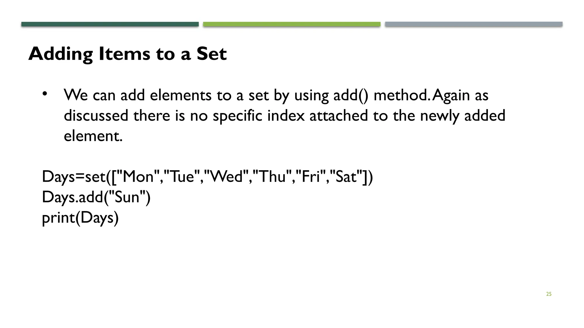 25
Adding Items to a Set
• We can add elements to a set by using add() method.Again as
discussed there is no specific index attached to the newly added
element.
Days=set(["Mon","Tue","Wed","Thu","Fri","Sat"])
Days.add("Sun")
print(Days)
 