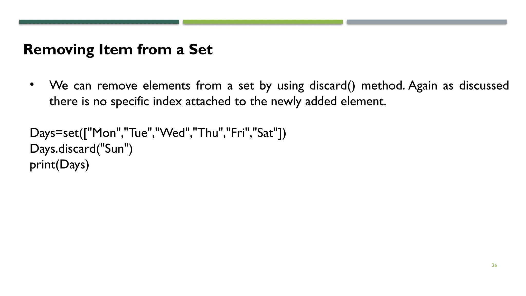 26
Removing Item from a Set
• We can remove elements from a set by using discard() method. Again as discussed
there is no specific index attached to the newly added element.
Days=set(["Mon","Tue","Wed","Thu","Fri","Sat"])
Days.discard("Sun")
print(Days)
 