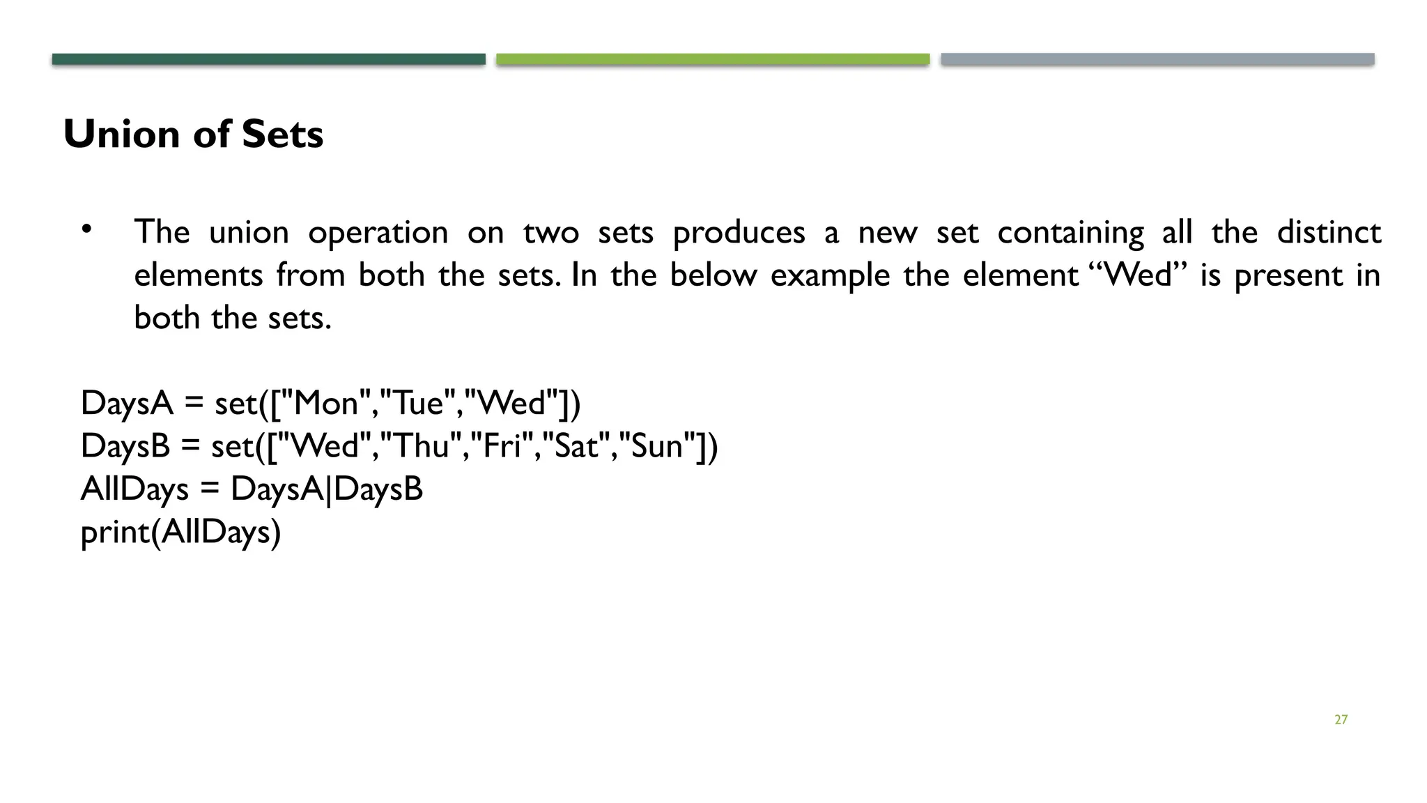 27
Union of Sets
• The union operation on two sets produces a new set containing all the distinct
elements from both the sets. In the below example the element “Wed” is present in
both the sets.
DaysA = set(["Mon","Tue","Wed"])
DaysB = set(["Wed","Thu","Fri","Sat","Sun"])
AllDays = DaysA|DaysB
print(AllDays)
 