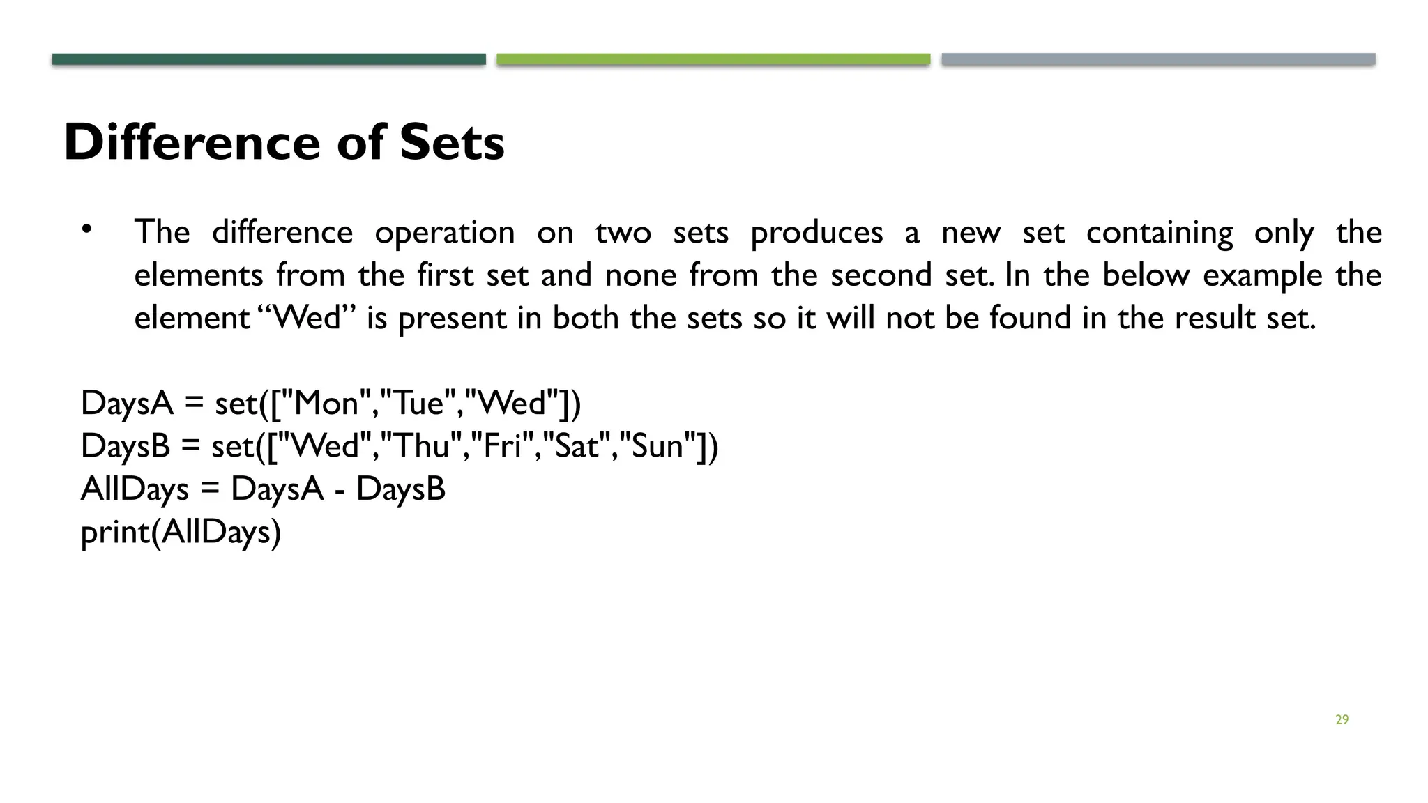 29
Difference of Sets
• The difference operation on two sets produces a new set containing only the
elements from the first set and none from the second set. In the below example the
element “Wed” is present in both the sets so it will not be found in the result set.
DaysA = set(["Mon","Tue","Wed"])
DaysB = set(["Wed","Thu","Fri","Sat","Sun"])
AllDays = DaysA - DaysB
print(AllDays)
 