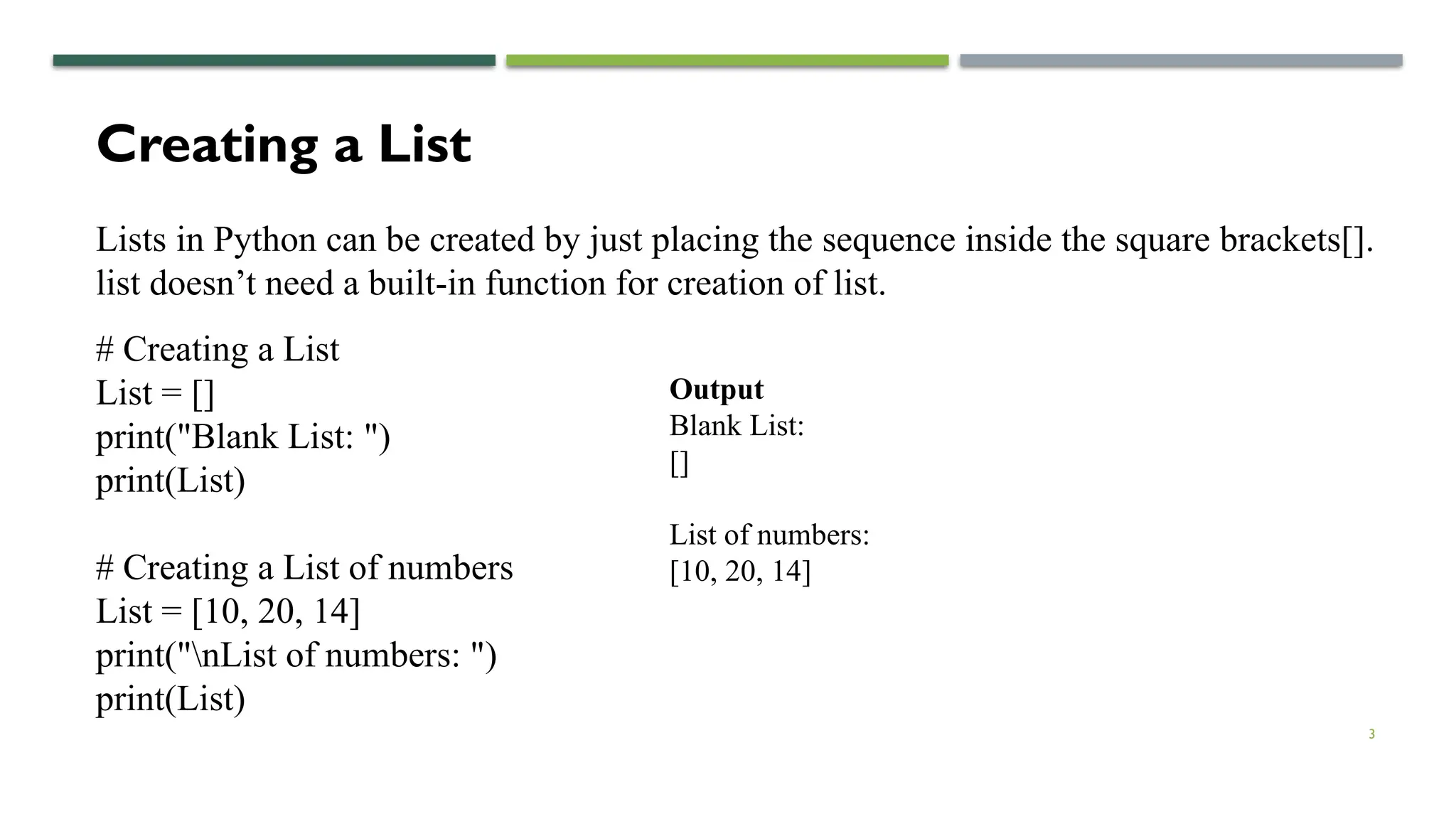 3
Creating a List
Lists in Python can be created by just placing the sequence inside the square brackets[].
list doesn’t need a built-in function for creation of list.
# Creating a List
List = []
print("Blank List: ")
print(List)
# Creating a List of numbers
List = [10, 20, 14]
print("nList of numbers: ")
print(List)
Output
Blank List:
[]
List of numbers:
[10, 20, 14]
 