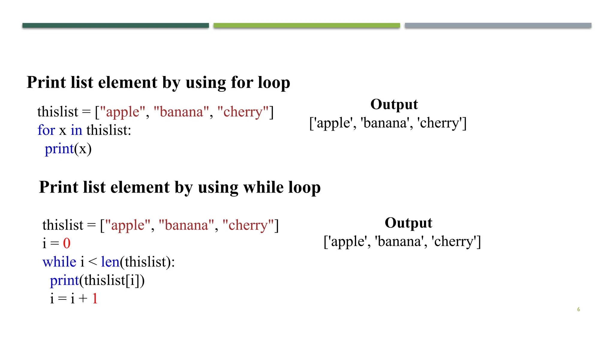6
thislist = ["apple", "banana", "cherry"]
for x in thislist:
print(x)
Print list element by using for loop
thislist = ["apple", "banana", "cherry"]
i = 0
while i < len(thislist):
print(thislist[i])
i = i + 1
Print list element by using while loop
Output
['apple', 'banana', 'cherry']
Output
['apple', 'banana', 'cherry']
 