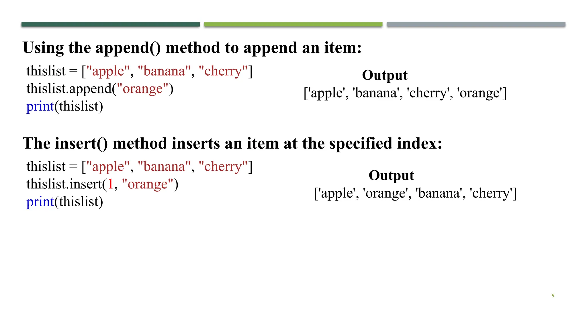 9
Using the append() method to append an item:
thislist = ["apple", "banana", "cherry"]
thislist.append("orange")
print(thislist)
The insert() method inserts an item at the specified index:
thislist = ["apple", "banana", "cherry"]
thislist.insert(1, "orange")
print(thislist)
Output
['apple', 'banana', 'cherry', 'orange']
Output
['apple', 'orange', 'banana', 'cherry']
 
