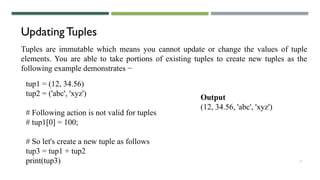 12
Updating Tuples
Tuples are immutable which means you cannot update or change the values of tuple
elements. You are able to take portions of existing tuples to create new tuples as the
following example demonstrates −
tup1 = (12, 34.56)
tup2 = ('abc', 'xyz')
# Following action is not valid for tuples
# tup1[0] = 100;
# So let's create a new tuple as follows
tup3 = tup1 + tup2
print(tup3)
Output
(12, 34.56, 'abc', 'xyz')
 