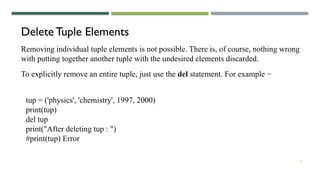 13
Delete Tuple Elements
Removing individual tuple elements is not possible. There is, of course, nothing wrong
with putting together another tuple with the undesired elements discarded.
To explicitly remove an entire tuple, just use the del statement. For example −
tup = ('physics', 'chemistry', 1997, 2000)
print(tup)
del tup
print("After deleting tup : ")
#print(tup) Error
 