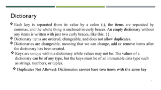 15
Dictionary
 Each key is separated from its value by a colon (:), the items are separated by
commas, and the whole thing is enclosed in curly braces. An empty dictionary without
any items is written with just two curly braces, like this: {}.
 Dictionary items are ordered, changeable, and does not allow duplicates.
 Dictionaries are changeable, meaning that we can change, add or remove items after
the dictionary has been created.
 Keys are unique within a dictionary while values may not be. The values of a
dictionary can be of any type, but the keys must be of an immutable data type such
as strings, numbers, or tuples.
 Duplicates Not Allowed: Dictionaries cannot have two items with the same key
 