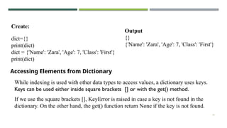 16
dict={}
print(dict)
dict = {'Name': 'Zara', 'Age': 7, 'Class': 'First'}
print(dict)
Create:
Output
{}
{'Name': 'Zara', 'Age': 7, 'Class': 'First'}
Accessing Elements from Dictionary
While indexing is used with other data types to access values, a dictionary uses keys.
Keys can be used either inside square brackets [] or with the get() method.
If we use the square brackets [], KeyError is raised in case a key is not found in the
dictionary. On the other hand, the get() function return None if the key is not found.
 