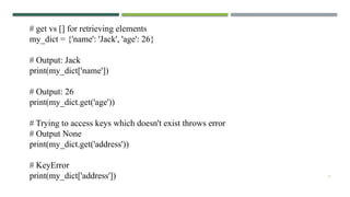 17
# get vs [] for retrieving elements
my_dict = {'name': 'Jack', 'age': 26}
# Output: Jack
print(my_dict['name'])
# Output: 26
print(my_dict.get('age'))
# Trying to access keys which doesn't exist throws error
# Output None
print(my_dict.get('address'))
# KeyError
print(my_dict['address'])
 