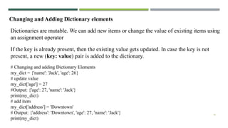 18
Changing and Adding Dictionary elements
Dictionaries are mutable. We can add new items or change the value of existing items using
an assignment operator
If the key is already present, then the existing value gets updated. In case the key is not
present, a new (key: value) pair is added to the dictionary.
# Changing and adding Dictionary Elements
my_dict = {'name': 'Jack', 'age': 26}
# update value
my_dict['age'] = 27
#Output: {'age': 27, 'name': 'Jack'}
print(my_dict)
# add item
my_dict['address'] = 'Downtown'
# Output: {'address': 'Downtown', 'age': 27, 'name': 'Jack'}
print(my_dict)
 