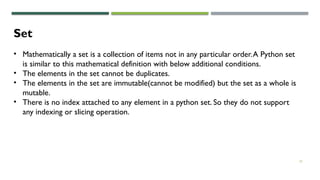 22
Set
• Mathematically a set is a collection of items not in any particular order.A Python set
is similar to this mathematical definition with below additional conditions.
• The elements in the set cannot be duplicates.
• The elements in the set are immutable(cannot be modified) but the set as a whole is
mutable.
• There is no index attached to any element in a python set. So they do not support
any indexing or slicing operation.
 