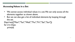 24
AccessingValues in a Set
• We cannot access individual values in a set.We can only access all the
elements together as shown above.
• But we can also get a list of individual elements by looping through
the set.
Days=set(["Mon","Tue","Wed","Thu","Fri","Sat","Sun"])
for d in Days:
print(d)
 