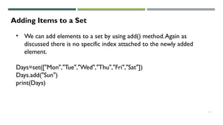 25
Adding Items to a Set
• We can add elements to a set by using add() method.Again as
discussed there is no specific index attached to the newly added
element.
Days=set(["Mon","Tue","Wed","Thu","Fri","Sat"])
Days.add("Sun")
print(Days)
 
