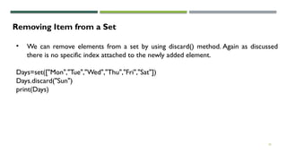 26
Removing Item from a Set
• We can remove elements from a set by using discard() method. Again as discussed
there is no specific index attached to the newly added element.
Days=set(["Mon","Tue","Wed","Thu","Fri","Sat"])
Days.discard("Sun")
print(Days)
 