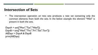 28
Intersection of Sets
• The intersection operation on two sets produces a new set containing only the
common elements from both the sets. In the below example the element “Wed” is
present in both the sets.
DaysA = set(["Mon","Tue","Wed"])
DaysB = set(["Wed","Thu","Fri","Sat","Sun"])
AllDays = DaysA & DaysB
print(AllDays)
 