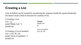 3
Creating a List
Lists in Python can be created by just placing the sequence inside the square brackets[].
list doesn’t need a built-in function for creation of list.
# Creating a List
List = []
print("Blank List: ")
print(List)
# Creating a List of numbers
List = [10, 20, 14]
print("nList of numbers: ")
print(List)
Output
Blank List:
[]
List of numbers:
[10, 20, 14]
 