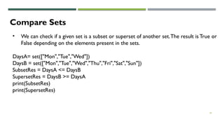 30
Compare Sets
• We can check if a given set is a subset or superset of another set.The result is True or
False depending on the elements present in the sets.
DaysA= set(["Mon","Tue","Wed"])
DaysB = set(["Mon","Tue","Wed","Thu","Fri","Sat","Sun"])
SubsetRes = DaysA <= DaysB
SupersetRes = DaysB >= DaysA
print(SubsetRes)
print(SupersetRes)
 