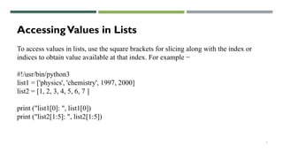 4
AccessingValues in Lists
To access values in lists, use the square brackets for slicing along with the index or
indices to obtain value available at that index. For example −
#!/usr/bin/python3
list1 = ['physics', 'chemistry', 1997, 2000]
list2 = [1, 2, 3, 4, 5, 6, 7 ]
print ("list1[0]: ", list1[0])
print ("list2[1:5]: ", list2[1:5])
 