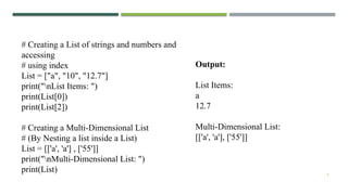 5
# Creating a List of strings and numbers and
accessing
# using index
List = ["a", "10", "12.7"]
print("nList Items: ")
print(List[0])
print(List[2])
# Creating a Multi-Dimensional List
# (By Nesting a list inside a List)
List = [['a', 'a'] , ['55']]
print("nMulti-Dimensional List: ")
print(List)
Output:
List Items:
a
12.7
Multi-Dimensional List:
[['a', 'a'], ['55']]
 