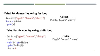 6
thislist = ["apple", "banana", "cherry"]
for x in thislist:
print(x)
Print list element by using for loop
thislist = ["apple", "banana", "cherry"]
i = 0
while i < len(thislist):
print(thislist[i])
i = i + 1
Print list element by using while loop
Output
['apple', 'banana', 'cherry']
Output
['apple', 'banana', 'cherry']
 