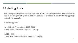 7
Updating Lists
You can update single or multiple elements of lists by giving the slice on the left-hand
side of the assignment operator, and you can add to elements in a list with the append()
method. For example −
#!/usr/bin/python3
list = ['physics', 'chemistry', 1997, 2000]
print ("Value available at index 2 : ", list[2])
list[2] = 2001
print ("New value available at index 2 : ", list[2])
 