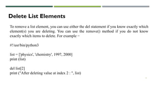 8
Delete List Elements
To remove a list element, you can use either the del statement if you know exactly which
element(s) you are deleting. You can use the remove() method if you do not know
exactly which items to delete. For example −
#!/usr/bin/python3
list = ['physics', 'chemistry', 1997, 2000]
print (list)
del list[2]
print ("After deleting value at index 2 : ", list)
 
