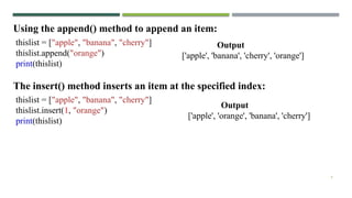 9
Using the append() method to append an item:
thislist = ["apple", "banana", "cherry"]
thislist.append("orange")
print(thislist)
The insert() method inserts an item at the specified index:
thislist = ["apple", "banana", "cherry"]
thislist.insert(1, "orange")
print(thislist)
Output
['apple', 'banana', 'cherry', 'orange']
Output
['apple', 'orange', 'banana', 'cherry']
 