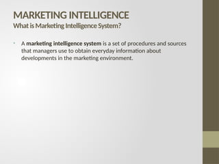 • A marketing intelligence system is a set of procedures and sources
that managers use to obtain everyday information about
developments in the marketing environment.
MARKETING INTELLIGENCE
WhatisMarketingIntelligenceSystem?
 