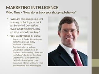 MARKETING INTELLIGENCE
VideoTime –“Howstorestrackyourshoppingbehavior”
 “Why are companies so intent
on using technology to track
our behavior? Our actions
reveal what we desire, how
we shop, and why we buy.”
• Prof. Dr. Raymond R. Burke
• Raymond R. Burke (Bloomington,
IN USA) is the E.W. Kelley
Professor of Business
Administration at Indiana
University’s Kelley School of
Business, and founding director of
the School’s Customer Interface
Laboratory, a state-of-the-art
facility for investigating how
customers interact with new retail
environments and technologies.
 