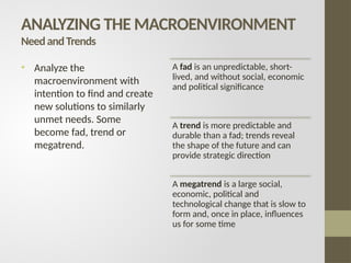 ANALYZING THE MACROENVIRONMENT
NeedandTrends
• Analyze the
macroenvironment with
intention to find and create
new solutions to similarly
unmet needs. Some
become fad, trend or
megatrend.
A fad is an unpredictable, short-
lived, and without social, economic
and political significance
A trend is more predictable and
durable than a fad; trends reveal
the shape of the future and can
provide strategic direction
A megatrend is a large social,
economic, political and
technological change that is slow to
form and, once in place, influences
us for some time
 