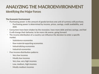The Economic Environment
• Purchasing power: is the amount of goods/services one unit of currency will purchase.
• Purchasing power is determined by income, prices, savings, credit availability, and
debt.
• Consumers have been shaken by the recession, have more debt and less savings, and feel
it will change their behavior, to be more risk averse, going forward
• The income distribution of a country can influence the decision to enter a specific
market.
• Subsistence economies
• Raw-material-exporting economies
• Industrializing economies
• Industrial economies
• Five income-distribution patterns
• Very low incomes
• Mostly low incomes
• Very low, very high incomes
• Low, medium, high incomes
• Mostly medium incomes
ANALYZING THE MACROENVIRONMENT
IdentifyingtheMajorForces
 