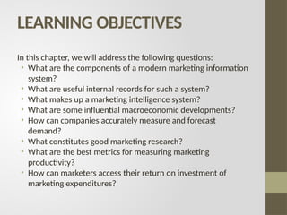 LEARNING OBJECTIVES
In this chapter, we will address the following questions:
• What are the components of a modern marketing information
system?
• What are useful internal records for such a system?
• What makes up a marketing intelligence system?
• What are some influential macroeconomic developments?
• How can companies accurately measure and forecast
demand?
• What constitutes good marketing research?
• What are the best metrics for measuring marketing
productivity?
• How can marketers access their return on investment of
marketing expenditures?
 