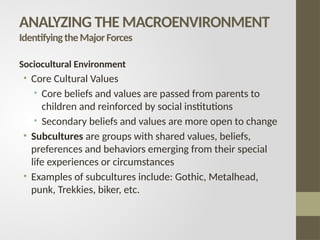 Sociocultural Environment
• Core Cultural Values
• Core beliefs and values are passed from parents to
children and reinforced by social institutions
• Secondary beliefs and values are more open to change
• Subcultures are groups with shared values, beliefs,
preferences and behaviors emerging from their special
life experiences or circumstances
• Examples of subcultures include: Gothic, Metalhead,
punk, Trekkies, biker, etc.
ANALYZING THE MACROENVIRONMENT
IdentifyingtheMajorForces
 