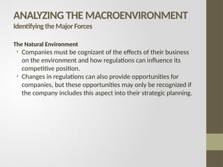 The Natural Environment
• Companies must be cognizant of the effects of their business
on the environment and how regulations can influence its
competitive position.
• Changes in regulations can also provide opportunities for
companies, but these opportunities may only be recognized if
the company includes this aspect into their strategic planning.
ANALYZING THE MACROENVIRONMENT
IdentifyingtheMajorForces
 