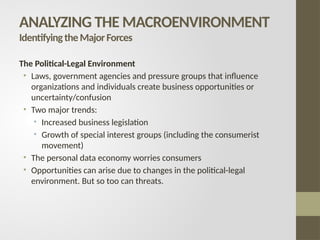 The Political-Legal Environment
• Laws, government agencies and pressure groups that influence
organizations and individuals create business opportunities or
uncertainty/confusion
• Two major trends:
• Increased business legislation
• Growth of special interest groups (including the consumerist
movement)
• The personal data economy worries consumers
• Opportunities can arise due to changes in the political-legal
environment. But so too can threats.
ANALYZING THE MACROENVIRONMENT
IdentifyingtheMajorForces
 