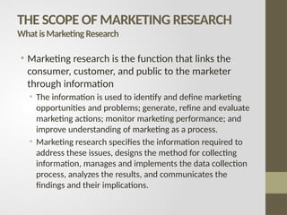 • Marketing research is the function that links the
consumer, customer, and public to the marketer
through information
• The information is used to identify and define marketing
opportunities and problems; generate, refine and evaluate
marketing actions; monitor marketing performance; and
improve understanding of marketing as a process.
• Marketing research specifies the information required to
address these issues, designs the method for collecting
information, manages and implements the data collection
process, analyzes the results, and communicates the
findings and their implications.
THE SCOPE OF MARKETING RESEARCH
WhatisMarketingResearch
 