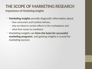 • Marketing insights provide diagnostic information about
• how consumers and markets behave,
• why we observe certain effects in the marketplace and
• what that means to marketers
• Marketing insights can form the basis for successful
marketing programs, and gaining insights is crucial for
marketing success
THE SCOPE OF MARKETING RESEARCH
ImportanceofMarketingInsights
 
