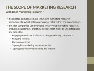 THE SCOPE OF MARKETING RESEARCH
WhoDoesMarketingResearch?
• Most large companies have their own marketing research
departments, which often play crucial roles within the organization.
• Smaller companies use everyone to carry out marketing research,
including customers, and they hire research firms or use affordable
methods like:
• Engaging students or professors to design and carry out projects
• Using the Internet
• Checking out rivals
• Tapping into marketing partner expertise
• Tapping into employee creativity and wisdom
 