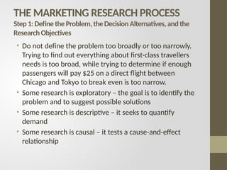 THE MARKETING RESEARCH PROCESS
Step1:DefinetheProblem,theDecisionAlternatives,andthe
ResearchObjectives
• Do not define the problem too broadly or too narrowly.
Trying to find out everything about first-class travellers
needs is too broad, while trying to determine if enough
passengers will pay $25 on a direct flight between
Chicago and Tokyo to break even is too narrow.
• Some research is exploratory – the goal is to identify the
problem and to suggest possible solutions
• Some research is descriptive – it seeks to quantify
demand
• Some research is causal – it tests a cause-and-effect
relationship
 