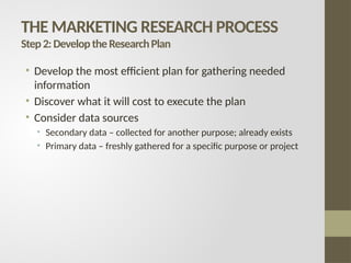 THE MARKETING RESEARCH PROCESS
Step2:DeveloptheResearchPlan
• Develop the most efficient plan for gathering needed
information
• Discover what it will cost to execute the plan
• Consider data sources
• Secondary data – collected for another purpose; already exists
• Primary data – freshly gathered for a specific purpose or project
 
