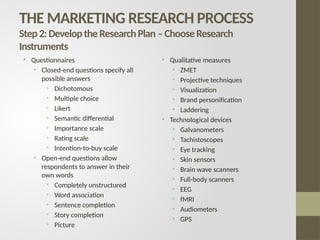 THE MARKETING RESEARCH PROCESS
Step2:DeveloptheResearchPlan –ChooseResearch
Instruments
• Questionnaires
• Closed-end questions specify all
possible answers
• Dichotomous
• Multiple choice
• Likert
• Semantic differential
• Importance scale
• Rating scale
• Intention-to-buy scale
• Open-end questions allow
respondents to answer in their
own words
• Completely unstructured
• Word association
• Sentence completion
• Story completion
• Picture
• Qualitative measures
• ZMET
• Projective techniques
• Visualization
• Brand personification
• Laddering
• Technological devices
• Galvanometers
• Tachistoscopes
• Eye tracking
• Skin sensors
• Brain wave scanners
• Full-body scanners
• EEG
• fMRI
• Audiometers
• GPS
 