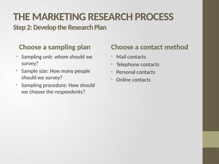 THE MARKETING RESEARCH PROCESS
Step2:DeveloptheResearchPlan
Choose a sampling plan
• Sampling unit: whom should we
survey?
• Sample size: How many people
should we survey?
• Sampling procedure: How should
we choose the respondents?
Choose a contact method
• Mail contacts
• Telephone contacts
• Personal contacts
• Online contacts
 