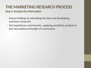 THE MARKETING RESEARCH PROCESS
Step4:AnalyzetheInformation
• Extract findings by tabulating the data and developing
summary measures
• Test hypotheses and theories, applying sensitivity analysis to
test assumptions/strength of conclusions
 