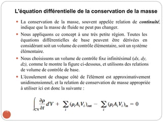 L'équation différentielle de la conservation de la masse
 La conservation de la masse, souvent appelée relation de continuité,
indique que la masse de fluide ne peut pas changer.
 Nous appliquons ce concept à une très petite région. Toutes les
équations différentielles de base peuvent être dérivées en
considérant soit un volume de contrôle élémentaire, soit un système
élémentaire.
 Nous choisissons un volume de contrôle fixe infinitésimal (dx, dy,
dz), comme le montre la figure ci-dessous, et utilisons des relations
de volume de contrôle de base.
 L'écoulement de chaque côté de l'élément est approximativement
unidimensionnel, et la relation de conservation de masse appropriée
à utiliser ici est donc la suivante :
15
 