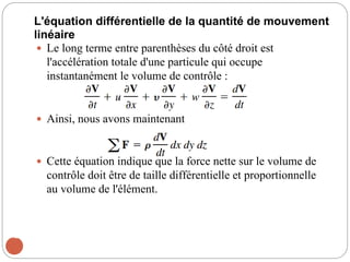 L'équation différentielle de la quantité de mouvement
linéaire
 Le long terme entre parenthèses du côté droit est
l'accélération totale d'une particule qui occupe
instantanément le volume de contrôle :
 Ainsi, nous avons maintenant
 Cette équation indique que la force nette sur le volume de
contrôle doit être de taille différentielle et proportionnelle
au volume de l'élément.
42
 