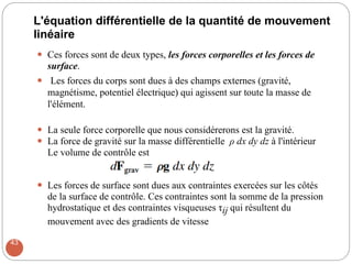L'équation différentielle de la quantité de mouvement
linéaire
 Ces forces sont de deux types, les forces corporelles et les forces de
surface.
 Les forces du corps sont dues à des champs externes (gravité,
magnétisme, potentiel électrique) qui agissent sur toute la masse de
l'élément.

 La seule force corporelle que nous considérerons est la gravité.
 La force de gravité sur la masse différentielle ρ dx dy dz à l'intérieur
Le volume de contrôle est

 Les forces de surface sont dues aux contraintes exercées sur les côtés
de la surface de contrôle. Ces contraintes sont la somme de la pression
hydrostatique et des contraintes visqueuses τij qui résultent du
mouvement avec des gradients de vitesse
43
 
